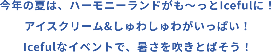 今年の夏は、ハーモニーランドがも～っとIcefulに！アイスクリーム＆しゅわしゅわがいっぱい！Icefulなイベントで、暑さを吹きとばそう！