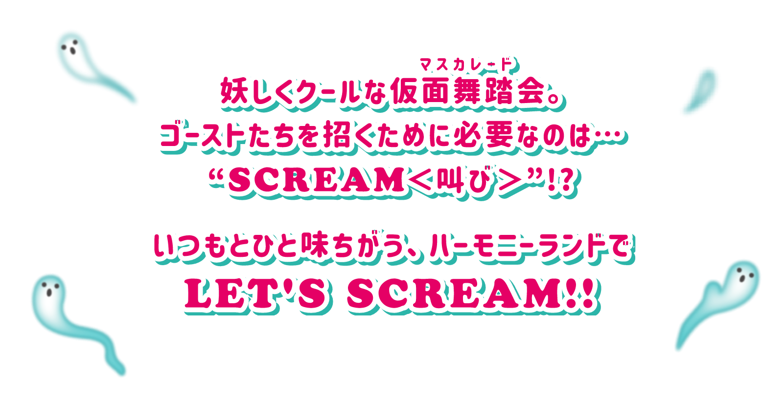 妖しくクールな仮面舞踏会マスカレード。ゴーストたちを招くために必要なおのは・・・SCREAM叫び!?いつもとひと味ちがう、ハーモニーランドでLET'S SCREAM!!
